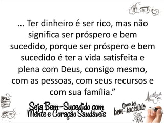 ... Ter dinheiro é ser rico, mas não
significa ser próspero e bem
sucedido, porque ser próspero e bem
sucedido é ter a vida satisfeita e
plena com Deus, consigo mesmo,
com as pessoas, com seus recursos e
com sua família.”
 