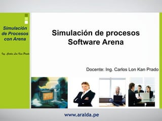 Simulación
de Procesos                 Simulación de procesos
 con Arena
                               Software Arena
Ing. Carlos Lon Kan Prado




                                       Docente: Ing. Carlos Lon Kan Prado




                               www.aralda.pe
 