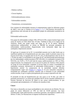 - Diabetes mellitus.

- Cirrosis hepática.

- Enfermedad pulmonar crónica.

- Enfermedades mentales.

- Traumatismos, envenenamientos.

Este conjunto de enfermedades muestra el comportamiento según los diferentes grupos
de edad y sexo que se ilustran en la Figura 1, 2 y 3. Revisaremos brevemente las
características más relevante de los principales grupos de enfermedad constitutivos de
EC.

Enfermedad cardiovascular

Este grupo de enfermedades (códigos 390 a 459 de la CIE), ocupa el primer lugar como
causa de muerte en Chile desde hace 20 años. También lo hace en la región de las
Américas, donde este grupo ocupa este lugar en 26 de 36 países. Mediante
exploraciones poblacionales, se estima en 400.000 las personas portadoras de
enfermedades cardiovasculares diagnosticadas (sólo incluyendo algún tipo de
cardiopatía e hipertensión arterial).

Al igual que el conjunto de las EC, la mortalidad aumenta con la edad, hecho que se
manifiesta también en la hospitalización por esta causa, siendo la primera causa en los
mayores de 65 años, la segunda entre los de 45 y 64 y la décimoprimera entre los de 15
y 34 años de edad. La mortalidad en este grupo de EC está determinada particularmente
por las enfermedades cerebrovasculares (CIE 430-438) y la cardiopatía coronaria (CIE
410-414), con 32,9% y 35,1% del total de causas cardiovasculares en 1991 en Chile,
respectivamente. En comparación con el resto de los países de América, Chile muestra
un riesgo de nivel intermedio, ocupando el noveno lugar en cuanto a mortalidad por
cardiopatía coronaria, décimosexto en enfermedad cerebrovascular y vigésimo por
hipertensión arterial. La composición de la mortalidad muestra diferente
comportamiento según sexo (Figura 4 y Figura 5). El sexo masculino concentra la
mortalidad por cardiopatía coronaria, mientras que el femenino la por enfermedad
cerebrovascular, lo que se explica principalmente por su mayor expectativa de vida.

El promedio de días de hospitalización por esta causa es de 10 días, por sobre el
promedio nacional de 5; se estima que alrededor del 6% de las consultas ambulatorias al
Sistema Nacional de Servicios de Salud es por causas cardiovasculares, lo que
corresponde aproximadamente a 2,5 millones de consultas al año.

Cáncer

Este tema se desarrolla con mayor profundidad en otro artículo de este Boletín. Por este
grupo de causas fallecieron en 1991 un total de 14.628 personas. Las tasas
estandarizadas según edad muestran, en términos generales, una tendencia estable en los
últimos 35 años, con fluctuaciones en algunas localizaciones específicas.
 