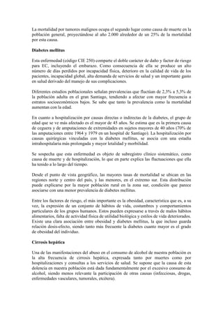 La mortalidad por tumores malignos ocupa el segundo lugar como causa de muerte en la
población general, proyectándose al año 2.000 alrededor de un 25% de la mortalidad
por esta causa.

Diabetes mellitus

Esta enfermedad (código CIE 250) comparte el doble carácter de daño y factor de riesgo
para EC, incluyendo el embarazo. Como consecuencia de ella se produce un alto
número de días perdidos por incapacidad física, deterioro en la calidad de vida de los
pacientes, incapacidad global, alta demanda de servicios de salud y un importante gasto
en salud derivado del manejo de sus complicaciones.

Diferentes estudios poblacionales señalan prevalencias que fluctúan de 2,3% a 5,3% de
la población adulta en el gran Santiago, tendiendo a afectar con mayor frecuencia a
estratos socioeconómicos bajos. Se sabe que tanto la prevalencia como la mortalidad
aumentan con la edad.

En cuanto a hospitalización por causas directas o indirectas de la diabetes, el grupo de
edad que se ve más afectado es el mayor de 45 años. Se estima que es la primera causa
de ceguera y de amputaciones de extremidades en sujetos mayores de 40 años (70% de
las amputaciones entre 1964 y 1979 en un hospital de Santiago). La hospitalización por
causas quirúrgicas vinculadas con la diabetes mellitus, se asocia con una estadía
intrahospitalaria más prolongada y mayor letalidad y morbilidad.

Se sospecha que esta enfermedad es objeto de subregistro clínico sistemático, como
causa de muerte y de hospitalización, lo que en parte explica las fluctuaciones que ella
ha tenido a lo largo del tiempo.

Desde el punto de vista geográfico, las mayores tasas de mortalidad se ubican en las
regiones norte y centro del país, y las menores, en el extremo sur. Esta distribución
puede explicarse por la mayor población rural en la zona sur, condición que parece
asociarse con una menor prevalencia de diabetes mellitus.

Entre los factores de riesgo, el más importante es la obesidad, característica que es, a su
vez, la expresión de un conjunto de hábitos de vida, costumbres y comportamientos
particulares de los grupos humanos. Estos pueden expresarse a través de malos hábitos
alimentarios, falta de actividad física de utilidad biológica y estilos de vida deteriorados.
Existe una clara asociación entre obesidad y diabetes mellitus, la que incluso guarda
relación dosis-efecto, siendo tanto más frecuente la diabetes cuanto mayor es el grado
de obesidad del individuo.

Cirrosis hepática

Una de las manifestaciones del abuso en el consumo de alcohol de nuestra población es
la alta frecuencia de cirrosis hepática, expresada tanto por muertes como por
hospitalizaciones y consultas a los servicios de salud. Se supone que la causa de esta
dolencia en nuestra población está dada fundamentalmente por el excesivo consumo de
alcohol, siendo menos relevante la participación de otras causas (infecciosas, drogas,
enfermedades vasculares, tumorales, etcétera).
 