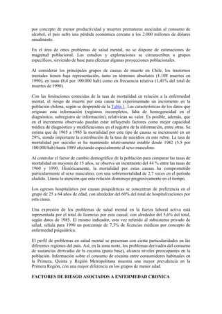 por concepto de menor productividad y muertes prematuras asociadas al consumo de
alcohol, el país sufre una pérdida económica cercana a los 2.000 millones de dólares
anualmente.

En el área de otros problemas de salud mental, no se dispone de estimaciones de
magnitud poblacional. Los estudios y exploraciones se circunscriben a grupos
específicos, sirviendo de base para efectuar algunas proyecciones poblacionales.

Al considerar los principales grupos de causas de muerte en Chile, los trastornos
mentales tienen baja representación, tanto en términos absolutos (1.108 muertes en
1990), en tasas (8,4 por 100.000 hab) como en frecuencia relativa (1,41% del total de
muertes de 1990).

Con las limitaciones conocidas de la tasa de mortalidad en relación a la enfermedad
mental, el riesgo de muerte por esta causa ha experimentado un incremento en la
población chilena, según se desprende de la Tabla 1. Las características de los datos que
originan esta información (registros incompletos, falta de homogeneidad en el
diagnóstico, subregistro de información), relativizan su valor. Es posible, además, que
en el incremento observado puedan estar influyendo factores como mejor capacidad
médica de diagnóstico y modificaciones en el registro de la información, entre otras. Se
estima que de 1965 a 1985 la mortalidad por este tipo de causas se incrementó en un
29%, siendo importante la contribución de la tasa de suicidios en este rubro. La tasa de
mortalidad por suicidio se ha mantenido relativamente estable desde 1982 (5,5 por
100.000 hab) hasta 1989 afectando especialmente al sexo masculino.

Al controlar el factor de cambio demográfico de la población para comparar las tasas de
mortalidad en mayores de 15 años, se observa un incremento del 44 % entre las tasas de
1960 y 1990. Históricamente, la mortalidad por estas causas ha comprometido
particularmente al sexo masculino, con una sobremortalidad de 2,7 veces en el período
aludido. Llama la atención que esta relación disminuye progresivamente en el tiempo.

Los egresos hospitalarios por causas psiquiátricas se concentran de preferencia en el
grupo de 25 a 64 años de edad, con alrededor del 60% del total de hospitalizaciones por
esta causa.

Una expresión de los problemas de salud mental en la fuerza laboral activa está
representada por el total de licencias por esta causal, con alrededor del 5,6% del total,
según datos de 1985. El mismo indicador, esta vez referido al subsistema privado de
salud, señala para 1990 un porcentaje de 7,3% de licencias médicas por concepto de
enfermedad psiquiátrica.

El perfil de problemas en salud mental se presentan con cierta particularidades en las
diferentes regiones del país. Así, en la zona norte, los problemas derivados del consumo
de sustancias derivadas de la cocaína (pasta base), alcanza niveles preocupantes en la
población. Información sobre el consumo de cocaína entre consumidores habituales en
la Primera, Quinta y Región Metropolitana muestra una mayor prevalencia en la
Primera Región, con una mayor diferencia en los grupos de menor edad.

FACTORES DE RIESGO ASOCIADOS A ENFERMEDAD CRONICA
 