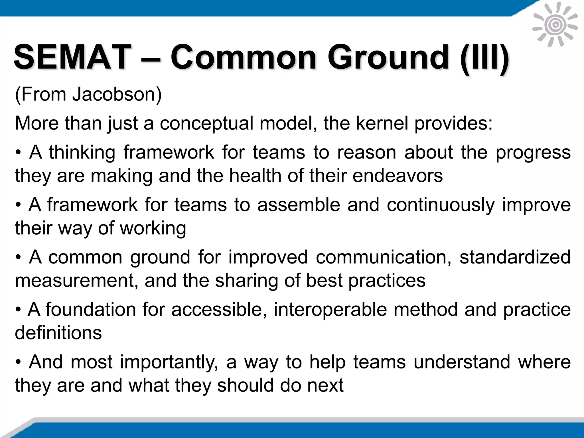 SEMAT – Common Ground (III)
(From Jacobson)
More than just a conceptual model, the kernel provides:
• A thinking framework for teams to reason about the progress
they are making and the health of their endeavors
• A framework for teams to assemble and continuously improve
their way of working
• A common ground for improved communication, standardized
measurement, and the sharing of best practices
• A foundation for accessible, interoperable method and practice
definitions
• And most importantly, a way to help teams understand where
they are and what they should do next
 