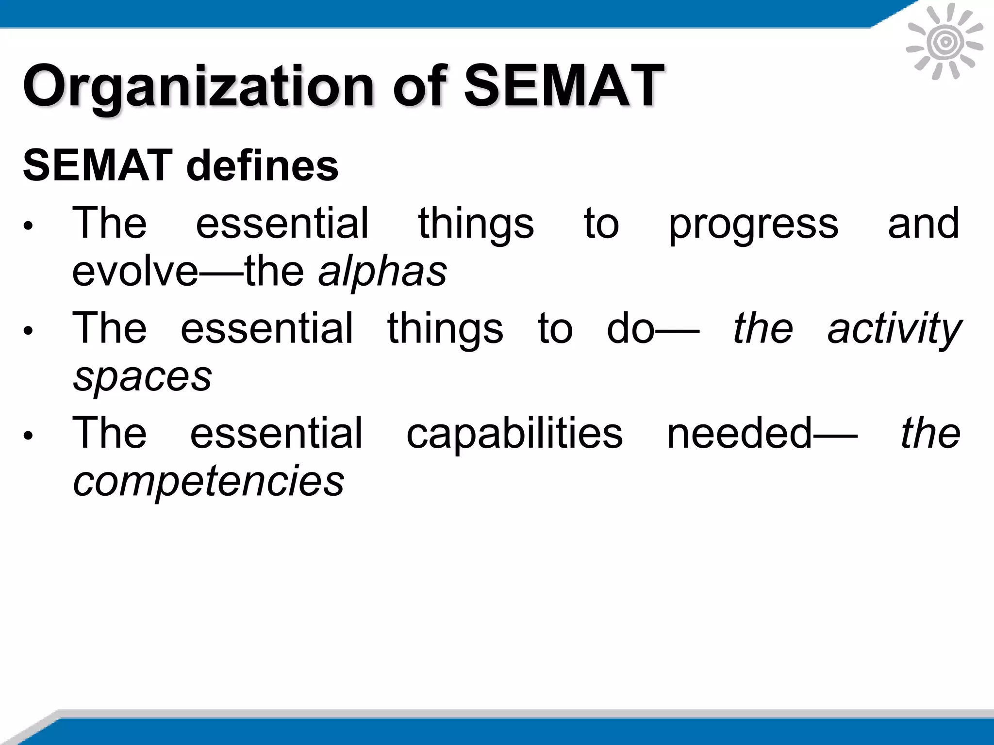 Organization of SEMAT
SEMAT defines
• The essential things to progress and
evolve—the alphas
• The essential things to do— the activity
spaces
• The essential capabilities needed— the
competencies
 