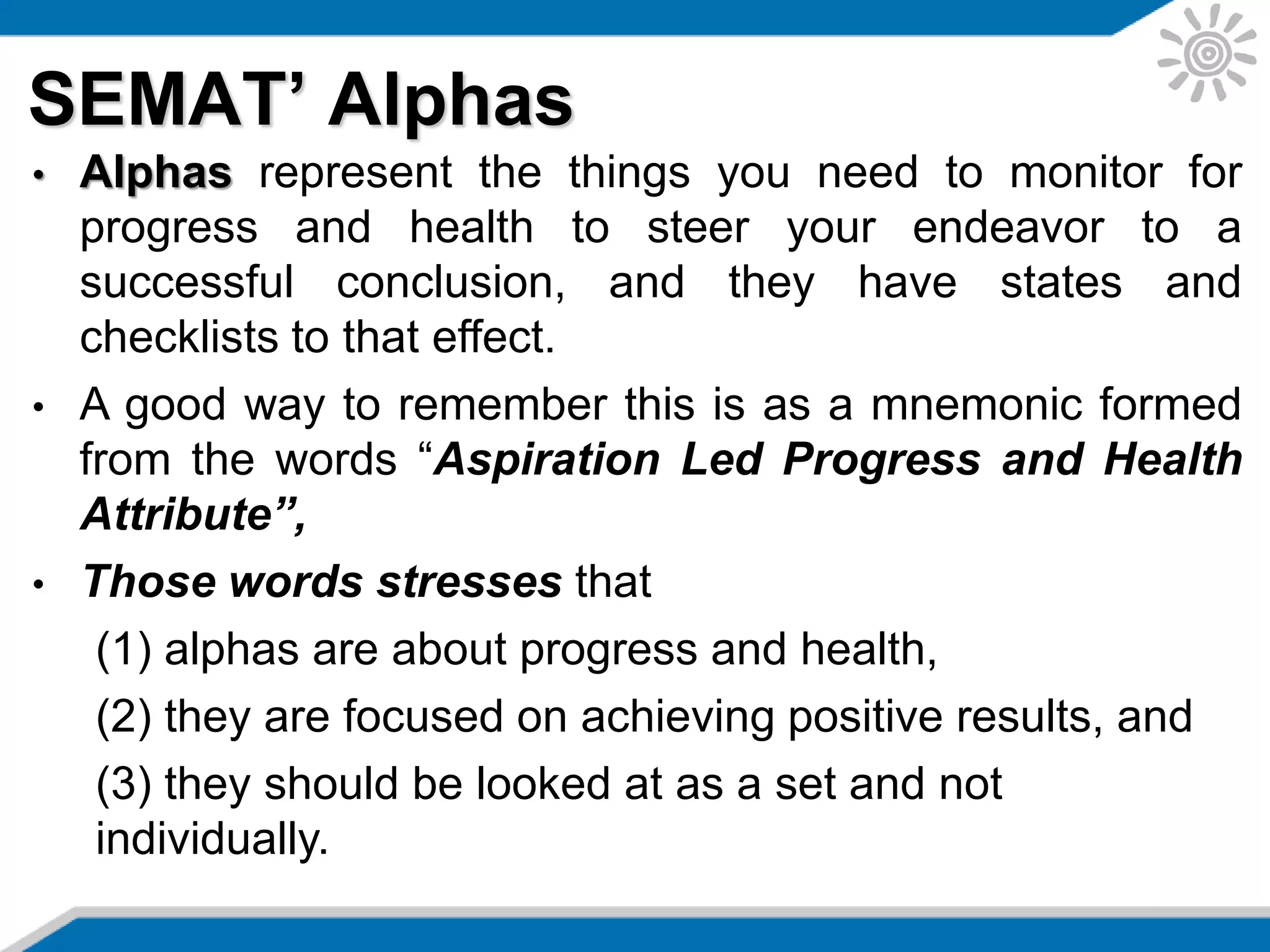 SEMAT’ Alphas
• Alphas represent the things you need to monitor for
progress and health to steer your endeavor to a
successful conclusion, and they have states and
checklists to that effect.
• A good way to remember this is as a mnemonic formed
from the words “Aspiration Led Progress and Health
Attribute”,
• Those words stresses that
(1) alphas are about progress and health,
(2) they are focused on achieving positive results, and
(3) they should be looked at as a set and not
individually.
 