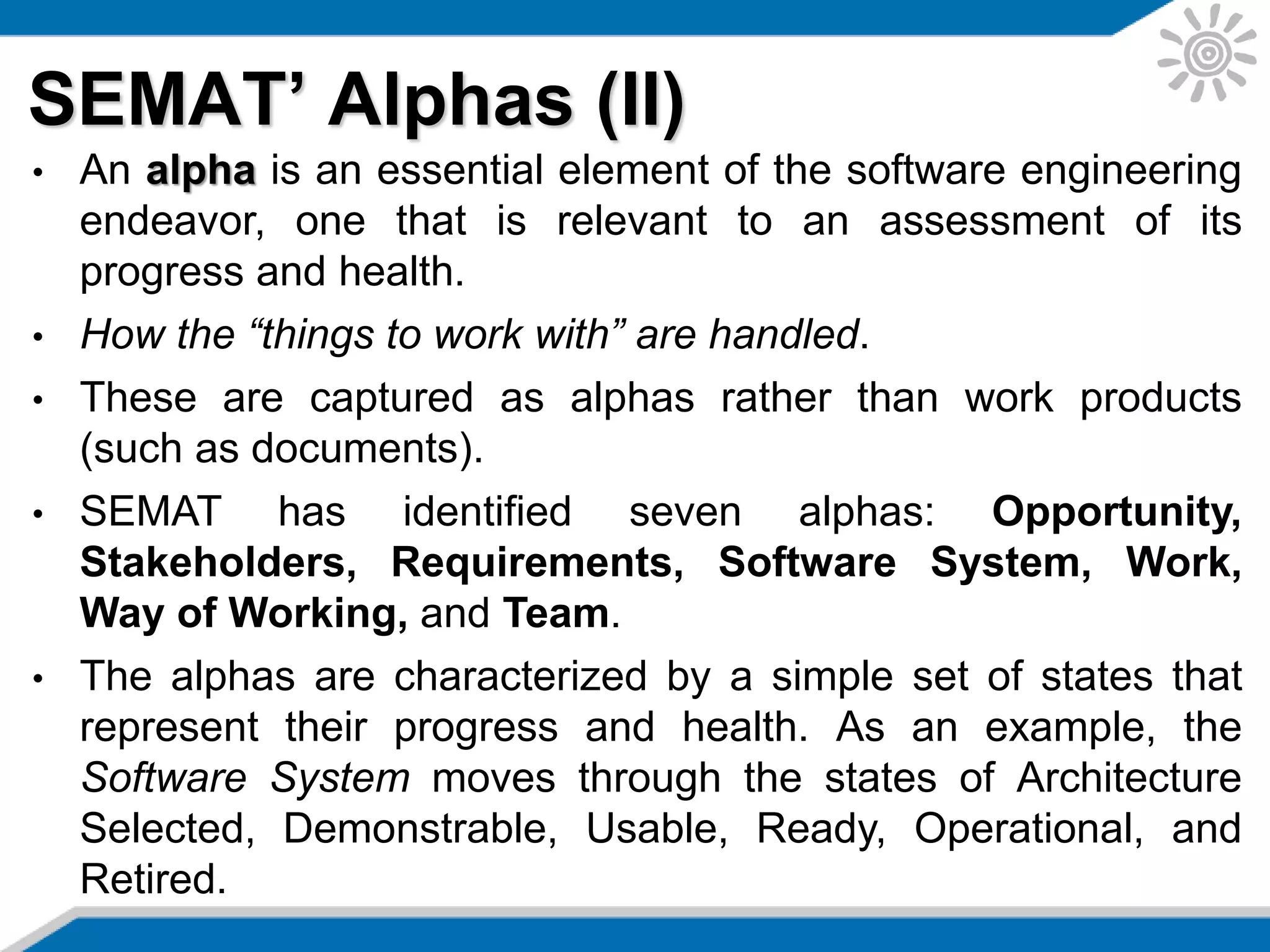 SEMAT’ Alphas (II)
• An alpha is an essential element of the software engineering
endeavor, one that is relevant to an assessment of its
progress and health.
• How the “things to work with” are handled.
• These are captured as alphas rather than work products
(such as documents).
• SEMAT has identified seven alphas: Opportunity,
Stakeholders, Requirements, Software System, Work,
Way of Working, and Team.
• The alphas are characterized by a simple set of states that
represent their progress and health. As an example, the
Software System moves through the states of Architecture
Selected, Demonstrable, Usable, Ready, Operational, and
Retired.
 