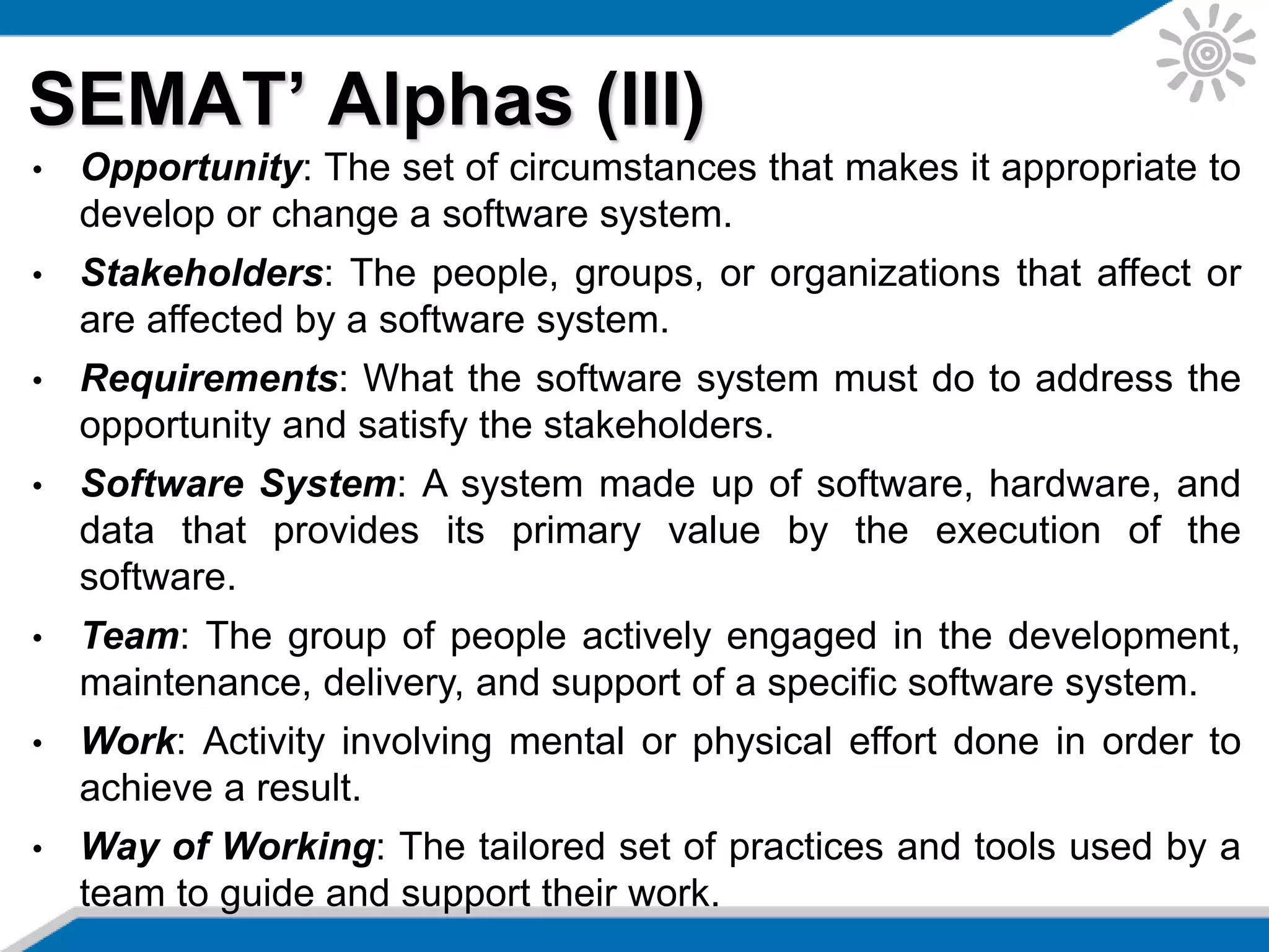 SEMAT’ Alphas (III)
• Opportunity: The set of circumstances that makes it appropriate to
develop or change a software system.
• Stakeholders: The people, groups, or organizations that affect or
are affected by a software system.
• Requirements: What the software system must do to address the
opportunity and satisfy the stakeholders.
• Software System: A system made up of software, hardware, and
data that provides its primary value by the execution of the
software.
• Team: The group of people actively engaged in the development,
maintenance, delivery, and support of a specific software system.
• Work: Activity involving mental or physical effort done in order to
achieve a result.
• Way of Working: The tailored set of practices and tools used by a
team to guide and support their work.
 
