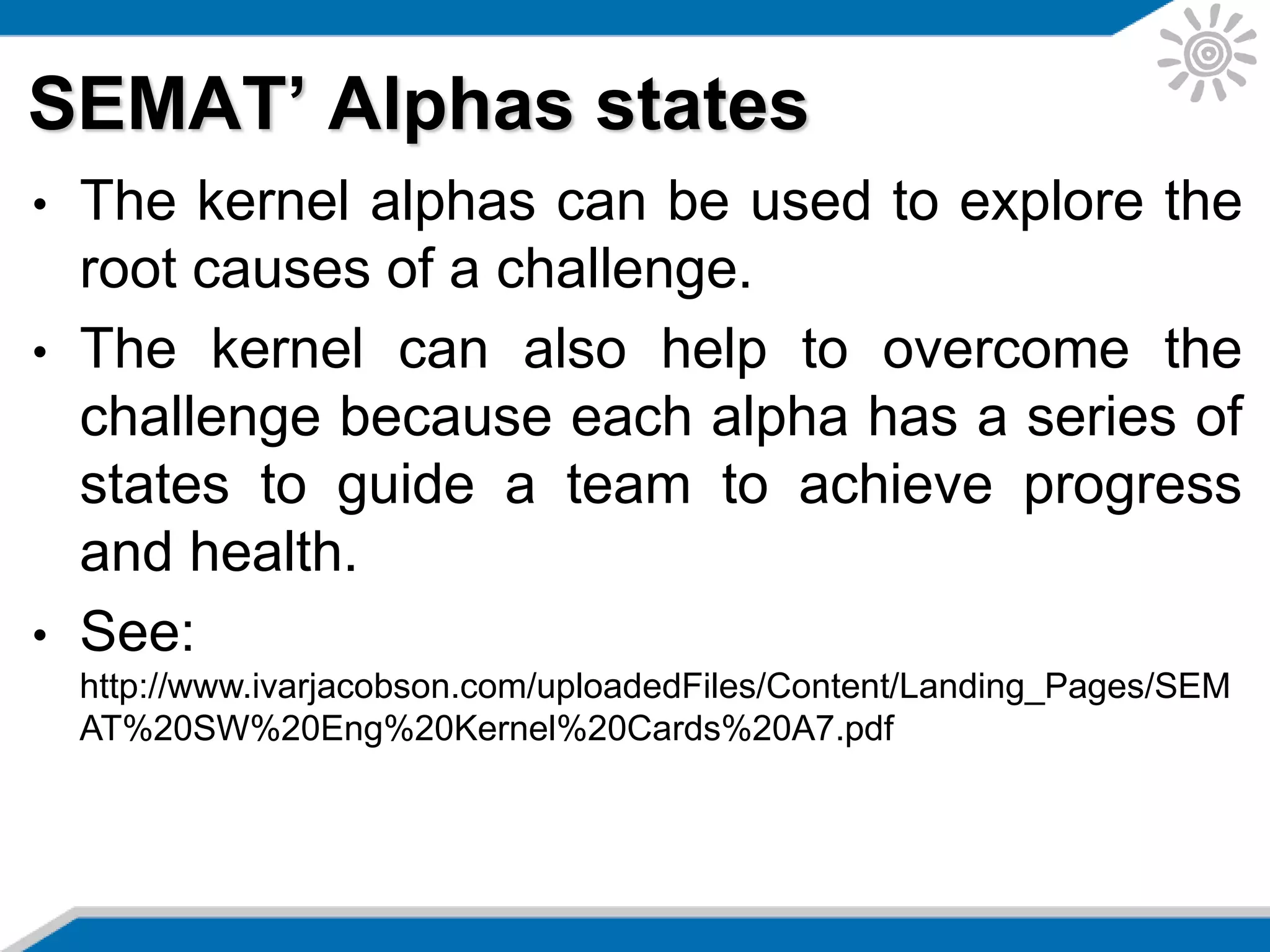 SEMAT’ Alphas states
• The kernel alphas can be used to explore the
root causes of a challenge.
• The kernel can also help to overcome the
challenge because each alpha has a series of
states to guide a team to achieve progress
and health.
• See:
http://www.ivarjacobson.com/uploadedFiles/Content/Landing_Pages/SEM
AT%20SW%20Eng%20Kernel%20Cards%20A7.pdf
 