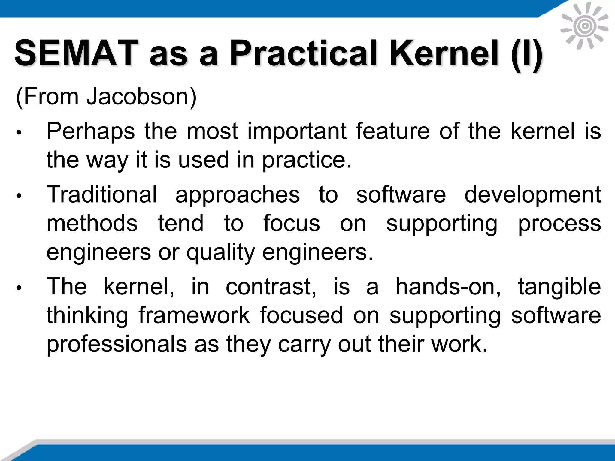 SEMAT as a Practical Kernel (I)
(From Jacobson)
• Perhaps the most important feature of the kernel is
the way it is used in practice.
• Traditional approaches to software development
methods tend to focus on supporting process
engineers or quality engineers.
• The kernel, in contrast, is a hands-on, tangible
thinking framework focused on supporting software
professionals as they carry out their work.
 