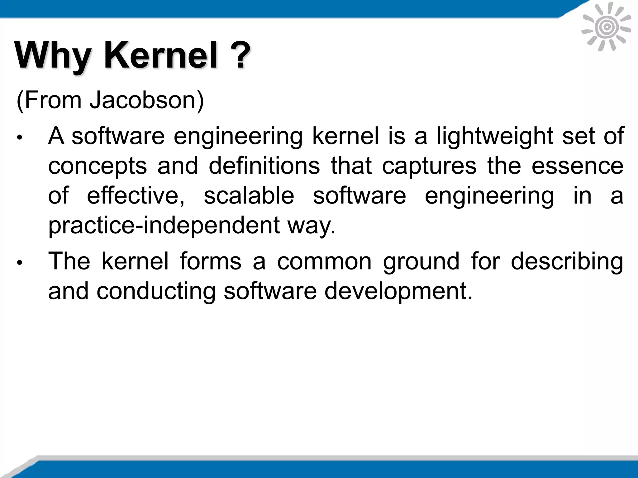 Why Kernel ?
(From Jacobson)
• A software engineering kernel is a lightweight set of
concepts and definitions that captures the essence
of effective, scalable software engineering in a
practice-independent way.
• The kernel forms a common ground for describing
and conducting software development.
 