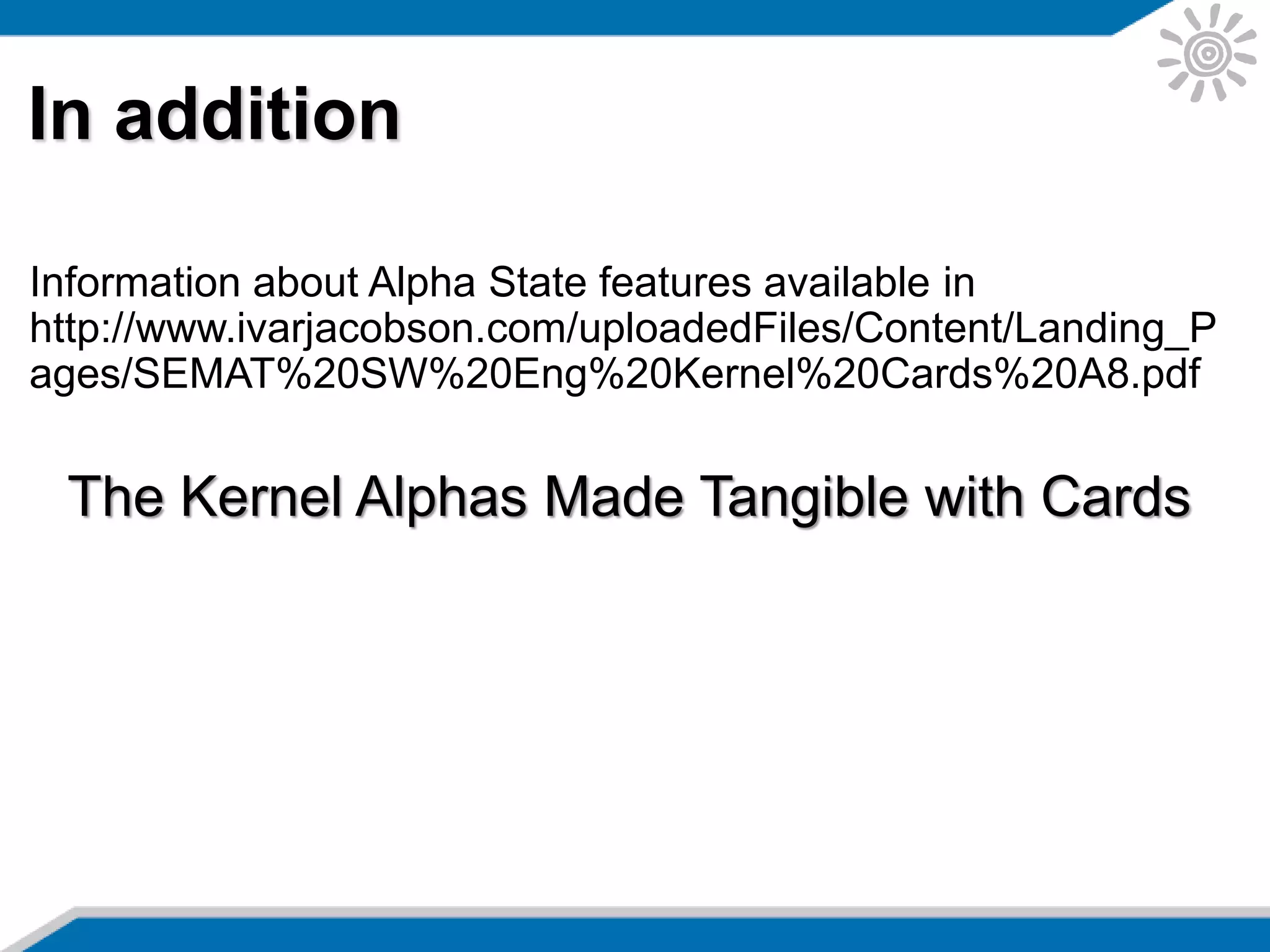 In addition
Information about Alpha State features available in
http://www.ivarjacobson.com/uploadedFiles/Content/Landing_P
ages/SEMAT%20SW%20Eng%20Kernel%20Cards%20A8.pdf
The Kernel Alphas Made Tangible with Cards
 