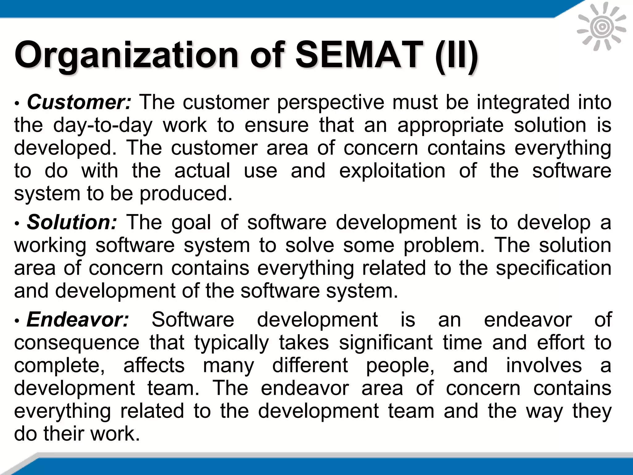 Organization of SEMAT (II)
• Customer: The customer perspective must be integrated into
the day-to-day work to ensure that an appropriate solution is
developed. The customer area of concern contains everything
to do with the actual use and exploitation of the software
system to be produced.
• Solution: The goal of software development is to develop a
working software system to solve some problem. The solution
area of concern contains everything related to the specification
and development of the software system.
• Endeavor: Software development is an endeavor of
consequence that typically takes significant time and effort to
complete, affects many different people, and involves a
development team. The endeavor area of concern contains
everything related to the development team and the way they
do their work.
 