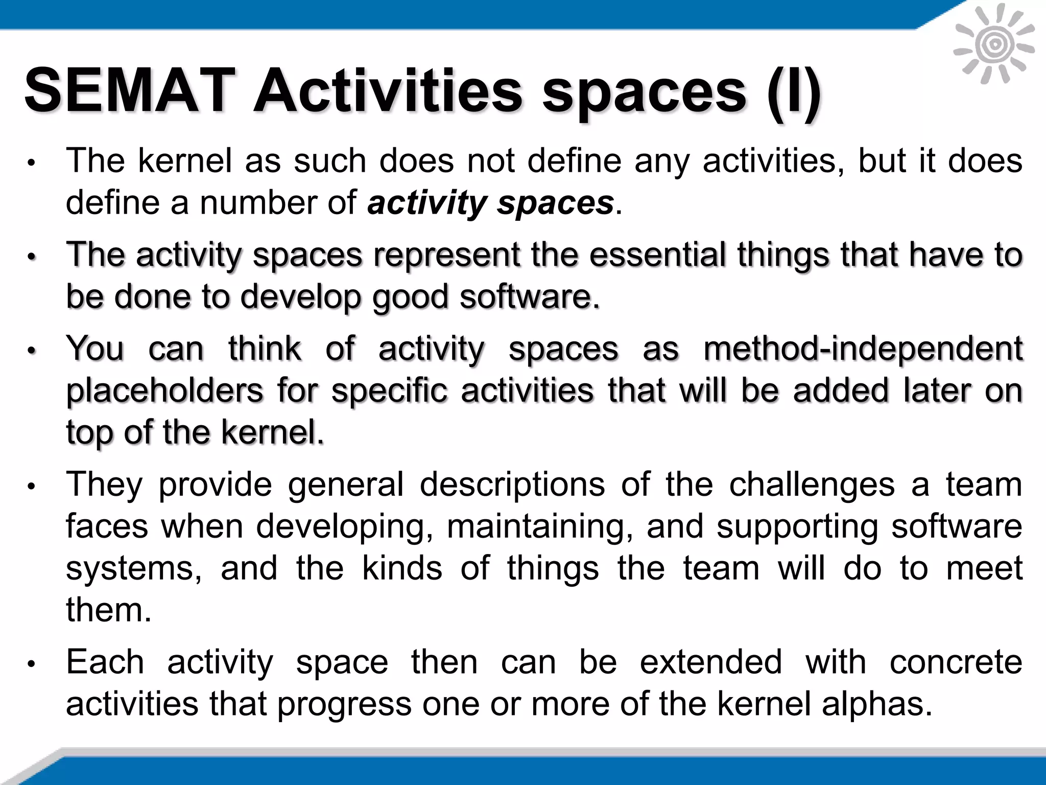 SEMAT Activities spaces (I)
• The kernel as such does not define any activities, but it does
define a number of activity spaces.
• The activity spaces represent the essential things that have to
be done to develop good software.
• You can think of activity spaces as method-independent
placeholders for specific activities that will be added later on
top of the kernel.
• They provide general descriptions of the challenges a team
faces when developing, maintaining, and supporting software
systems, and the kinds of things the team will do to meet
them.
• Each activity space then can be extended with concrete
activities that progress one or more of the kernel alphas.
 