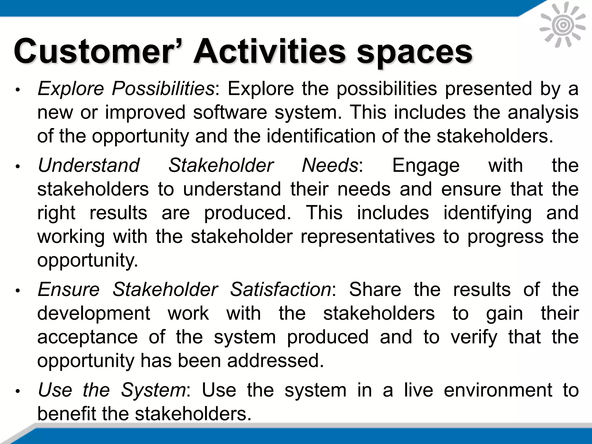 Customer’ Activities spaces
• Explore Possibilities: Explore the possibilities presented by a
new or improved software system. This includes the analysis
of the opportunity and the identification of the stakeholders.
• Understand Stakeholder Needs: Engage with the
stakeholders to understand their needs and ensure that the
right results are produced. This includes identifying and
working with the stakeholder representatives to progress the
opportunity.
• Ensure Stakeholder Satisfaction: Share the results of the
development work with the stakeholders to gain their
acceptance of the system produced and to verify that the
opportunity has been addressed.
• Use the System: Use the system in a live environment to
benefit the stakeholders.
 