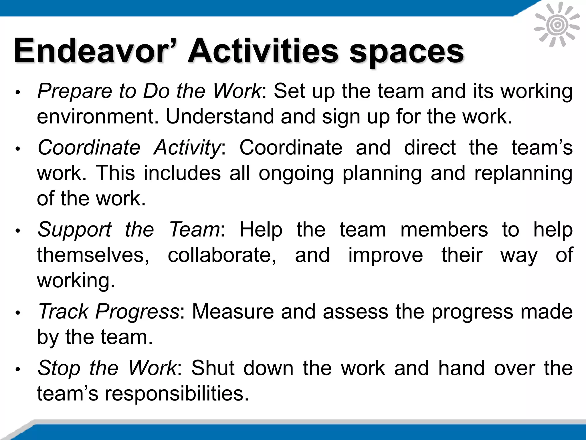 Endeavor’ Activities spaces
• Prepare to Do the Work: Set up the team and its working
environment. Understand and sign up for the work.
• Coordinate Activity: Coordinate and direct the team’s
work. This includes all ongoing planning and replanning
of the work.
• Support the Team: Help the team members to help
themselves, collaborate, and improve their way of
working.
• Track Progress: Measure and assess the progress made
by the team.
• Stop the Work: Shut down the work and hand over the
team’s responsibilities.
 