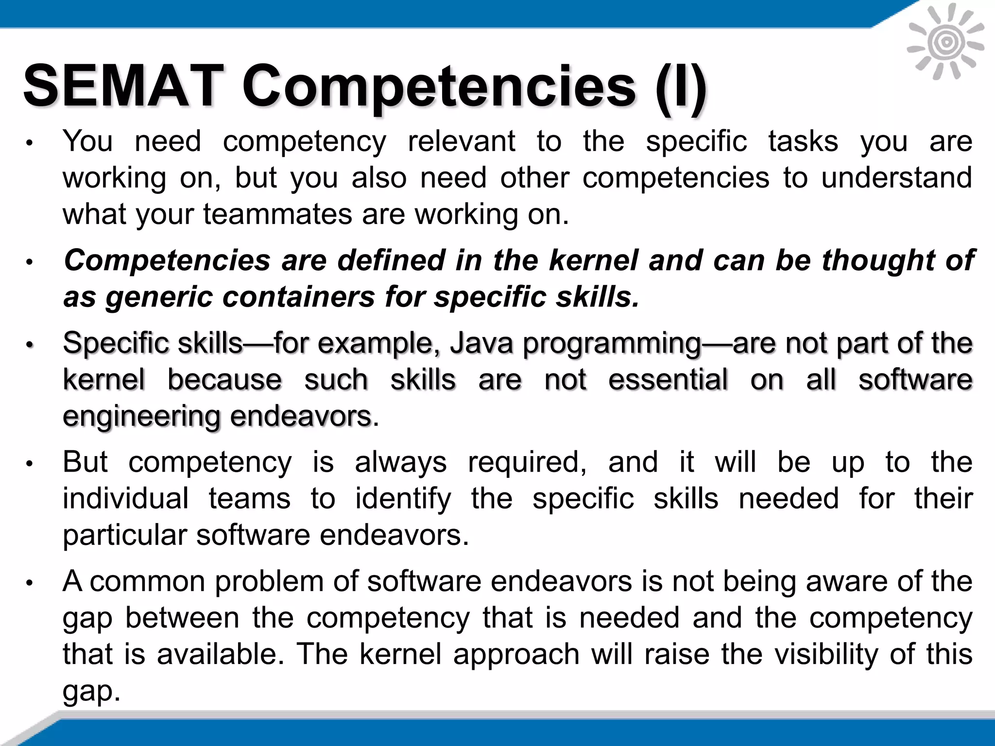 SEMAT Competencies (I)
• You need competency relevant to the specific tasks you are
working on, but you also need other competencies to understand
what your teammates are working on.
• Competencies are defined in the kernel and can be thought of
as generic containers for specific skills.
• Specific skills—for example, Java programming—are not part of the
kernel because such skills are not essential on all software
engineering endeavors.
• But competency is always required, and it will be up to the
individual teams to identify the specific skills needed for their
particular software endeavors.
• A common problem of software endeavors is not being aware of the
gap between the competency that is needed and the competency
that is available. The kernel approach will raise the visibility of this
gap.
 