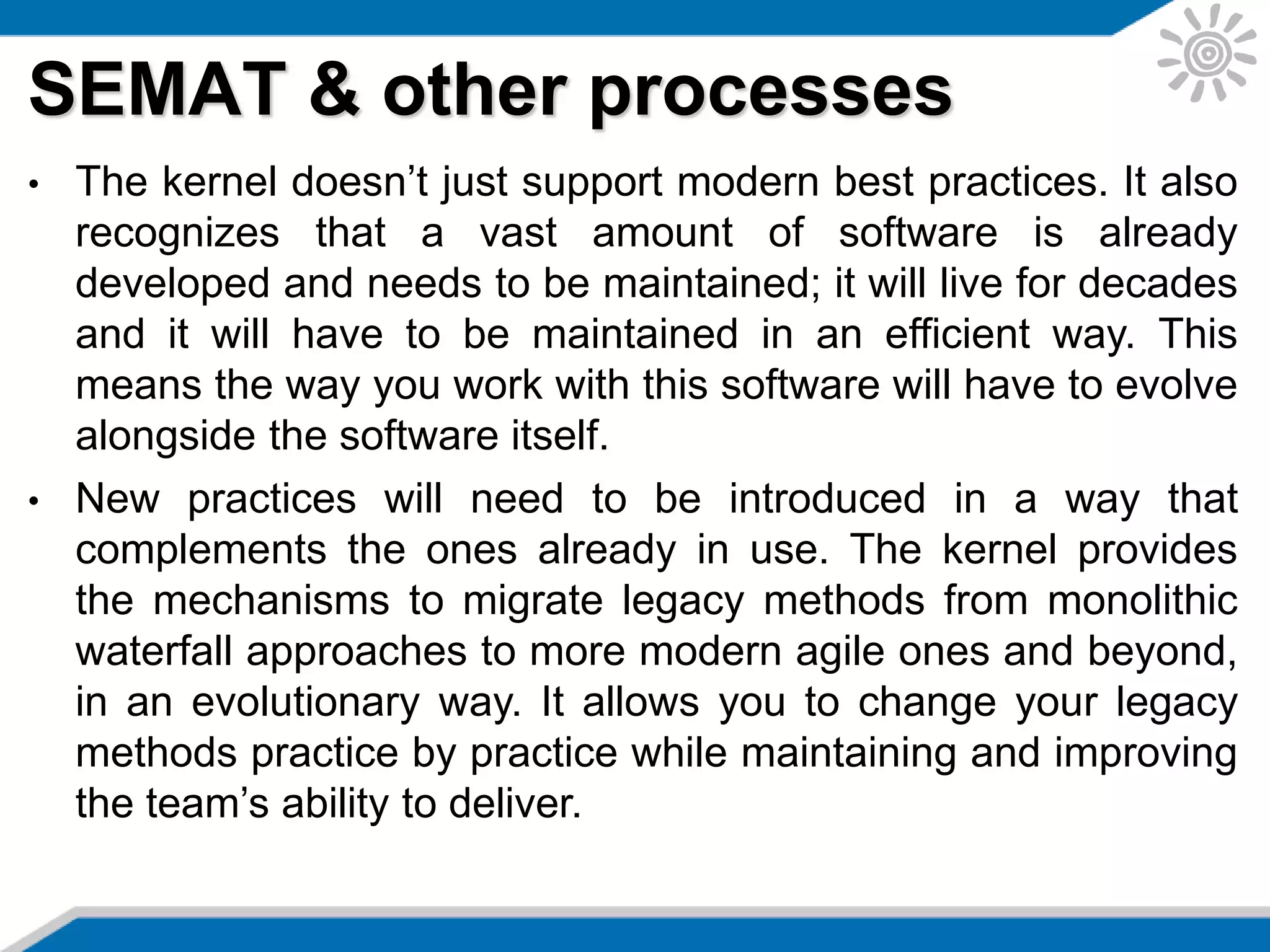 SEMAT & other processes
• The kernel doesn’t just support modern best practices. It also
recognizes that a vast amount of software is already
developed and needs to be maintained; it will live for decades
and it will have to be maintained in an efficient way. This
means the way you work with this software will have to evolve
alongside the software itself.
• New practices will need to be introduced in a way that
complements the ones already in use. The kernel provides
the mechanisms to migrate legacy methods from monolithic
waterfall approaches to more modern agile ones and beyond,
in an evolutionary way. It allows you to change your legacy
methods practice by practice while maintaining and improving
the team’s ability to deliver.
 