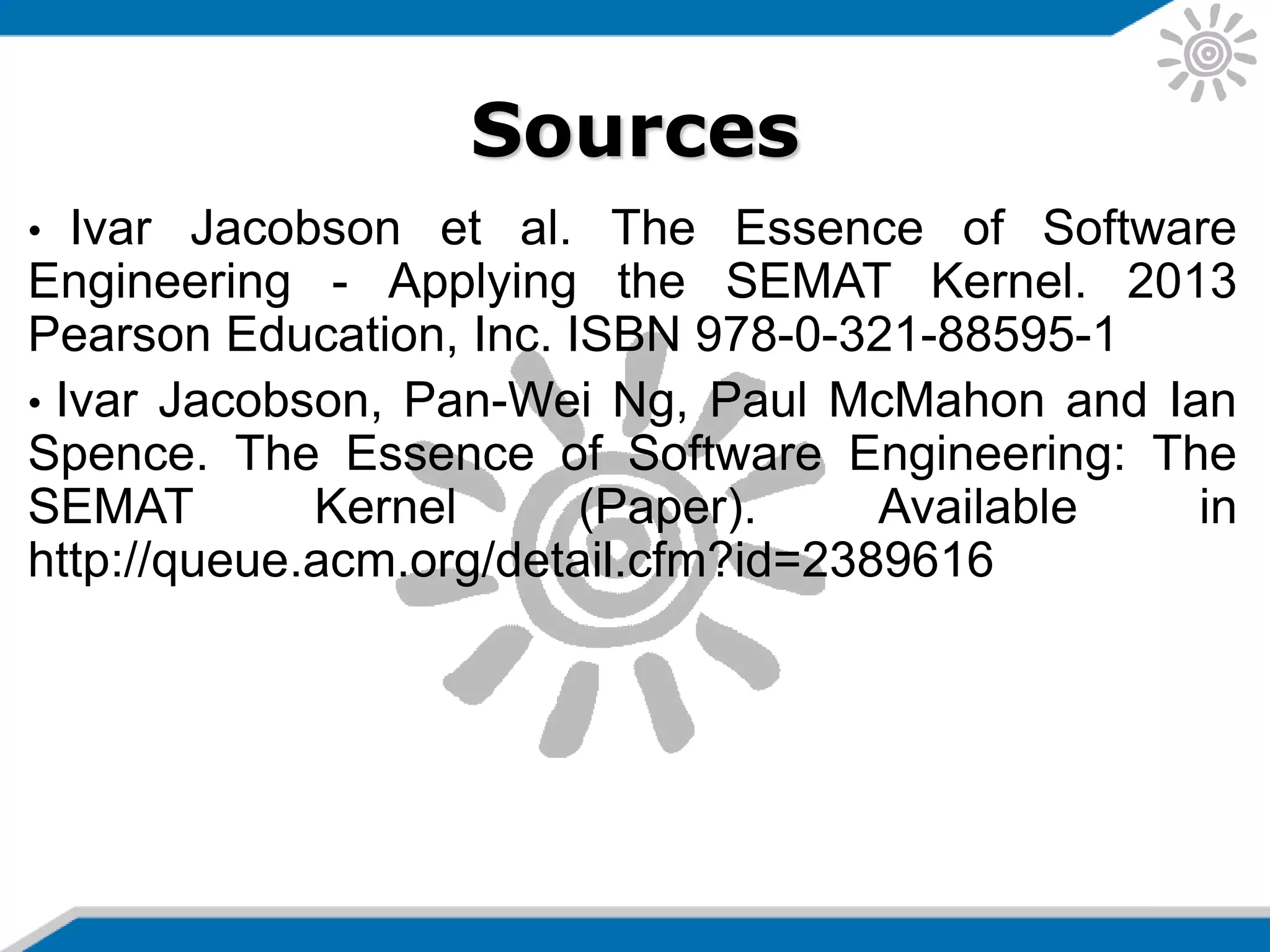 Sources
• Ivar Jacobson et al. The Essence of Software
Engineering - Applying the SEMAT Kernel. 2013
Pearson Education, Inc. ISBN 978-0-321-88595-1
• Ivar Jacobson, Pan-Wei Ng, Paul McMahon and Ian
Spence. The Essence of Software Engineering: The
SEMAT Kernel (Paper). Available in
http://queue.acm.org/detail.cfm?id=2389616
 