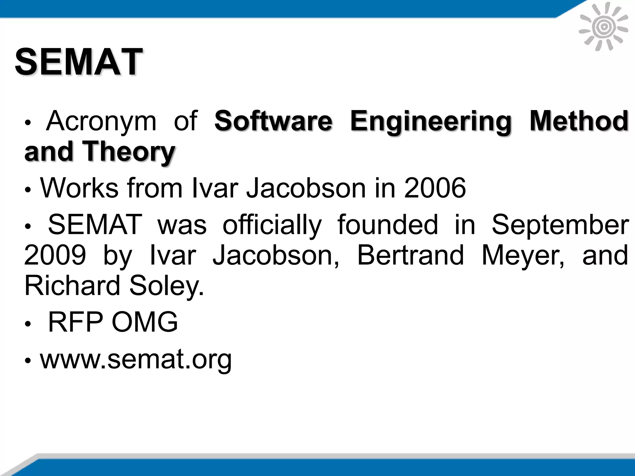 SEMAT
• Acronym of Software Engineering Method
and Theory
• Works from Ivar Jacobson in 2006
• SEMAT was officially founded in September
2009 by Ivar Jacobson, Bertrand Meyer, and
Richard Soley.
• RFP OMG
• www.semat.org
 