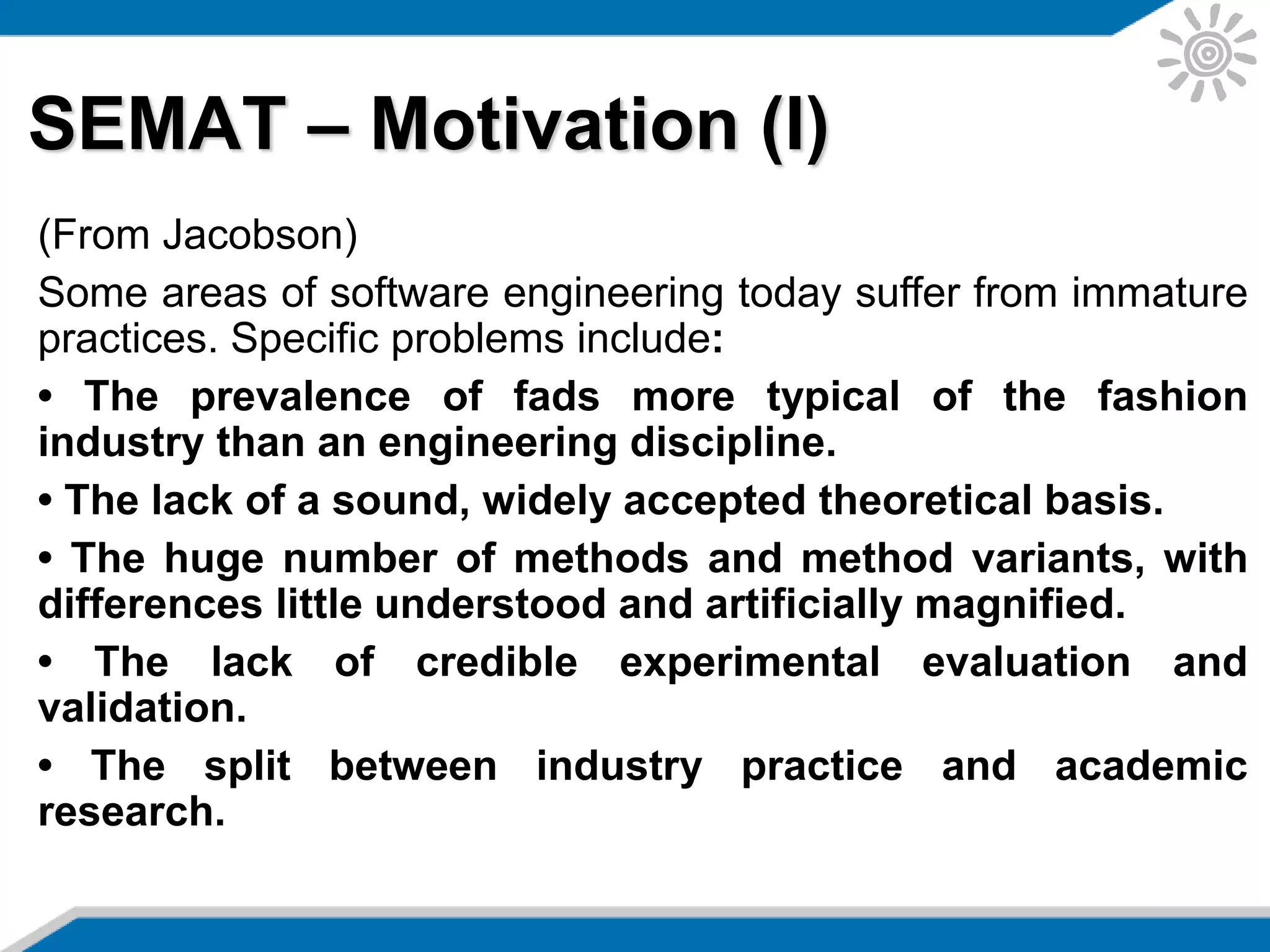 SEMAT – Motivation (I)
(From Jacobson)
Some areas of software engineering today suffer from immature
practices. Specific problems include:
• The prevalence of fads more typical of the fashion
industry than an engineering discipline.
• The lack of a sound, widely accepted theoretical basis.
• The huge number of methods and method variants, with
differences little understood and artificially magnified.
• The lack of credible experimental evaluation and
validation.
• The split between industry practice and academic
research.
 