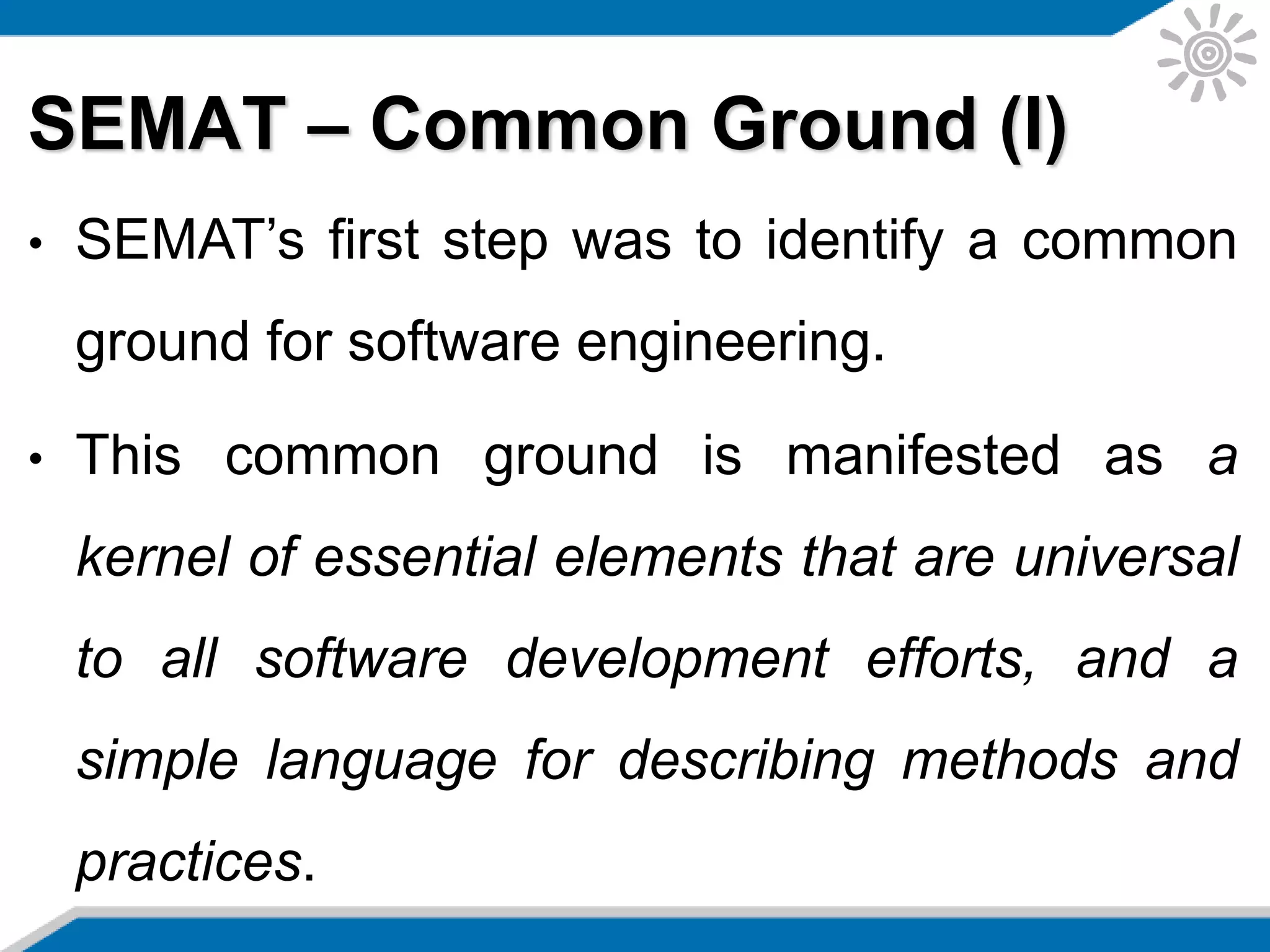 SEMAT – Common Ground (I)
• SEMAT’s first step was to identify a common
ground for software engineering.
• This common ground is manifested as a
kernel of essential elements that are universal
to all software development efforts, and a
simple language for describing methods and
practices.
 