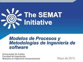 The SEMAT
Initiative
Modelos de Procesos y
Metodologías de Ingeniería de
software
Mayo de 2013
Universidad de Caldas
Facultad de Ingenierías
Maestría en Ingeniería Computacional
 