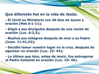 Que diferente fue en la vida de Jesús. - Él inició su Ministerio con 40 días de ayuno y oración (Mat.4:1-11); - Eligió a sus discípulos después de una noche de oración (Luc. 6:2,3); - Realizó sus milagros después de orar a su Padre (Juan. 11:41,42); - Decidió tomar nuestro lugar en la cruz, después de agonizar en oración (Luc. 22: 44); - Lo último que hizo, antes de morir, fue entregarse al Padre Celestial en oración (Luc. 23: 46).