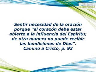 Sentir necesidad de la oración porque “el corazón debe estar abierto a la influencia del Espíritu; de otra manera no puede recibir las bendiciones de Dios”. Camino a Cristo, p. 93