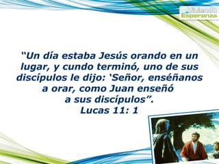 “ Un día estaba Jesús orando en un lugar, y cundo terminó, uno de sus discípulos le dijo: ‘Señor, enséñanos a orar, como Juan enseñó a sus discípulos”. Lucas 11: 1
