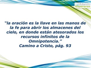 “ la oración es la llave en las manos de la fe para abrir los almacenes del cielo, en donde están atesorados los recursos infinitos de la Omnipotencia.” Camino a Cristo, pág. 93