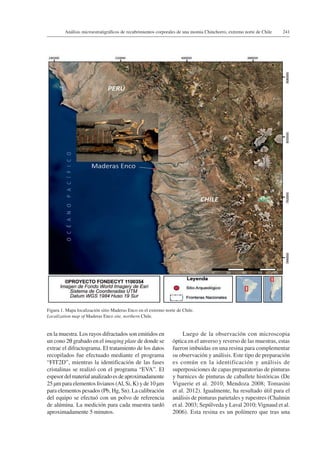 241Análisis microestratigráficos de recubrimientos corporales de una momia Chinchorro, extremo norte de Chile
en la muestra. Los rayos difractados son emitidos en
un cono 2θ grabado en el imaging plate de donde se
extrae el difractograma. El tratamiento de los datos
recopilados fue efectuado mediante el programa
“FIT2D”, mientras la identificación de las fases
cristalinas se realizó con el programa “EVA”. El
espesordelmaterialanalizadoesdeaproximadamente
25 µm para elementos livianos (Al, Si, K) y de 10 µm
para elementos pesados (Pb, Hg, Sn). La calibración
del equipo se efectuó con un polvo de referencia
de alúmina. La medición para cada muestra tardó
aproximadamente 5 minutos.
Luego de la observación con microscopia
óptica en el anverso y reverso de las muestras, estas
fueron imbuidas en una resina para complementar
su observación y análisis. Este tipo de preparación
es común en la identificación y análisis de
superposiciones de capas preparatorias de pinturas
y barnices de pinturas de caballete históricas (De
Viguerie et al. 2010; Mendoza 2008; Tomasini
et al. 2012). Igualmente, ha resultado útil para el
análisis de pinturas parietales y rupestres (Chalmin
et al. 2003; Sepúlveda y Laval 2010;Vignaud et al.
2006). Esta resina es un polímero que tras una
Figura 1. Mapa localización sitio Maderas Enco en el extremo norte de Chile.
Localization map of Maderas Enco site, northern Chile.
 