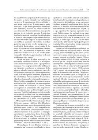 245Análisis microestratigráficos de recubrimientos corporales de una momia Chinchorro, extremo norte de Chile
los recubrimientos corporales. Esto implicaría que
los cuerpos no fueron enterrados una vez finalizado
su proceso de momificación. Otra posibilidad es
que fueron enterrados y desenterrados en varias
ocasiones, lo que habría provocado alteraciones
más profundas y radicales, no observadas en este
caso de estudio. Consecuentemente, no es posible
precisar si este repintado fue parte de una etapa
final del proceso de momificación del individuo
o si este recibió retoques o reparaciones ulteriores
en su recubrimiento corporal. Independientemente
de cual fue el escenario, esto reafirma el cuidado
particular que se tenía con los cuerpos una vez
finalizados. Reparaciones intencionales de las
capas del cuerpo han sido reportadas previamente
(Bird 1943), lo que reitera la importancia de los
individuos momificados en el rito fúnebre de las
sociedades Chinchorro, pero también en la vida
cotidiana de estos grupos.
Desde un punto de vista tecnológico, los
resultados obtenidos confirman el manejo de
conocimientos específicos en las capas pictóricas
manejadas por estos grupos costeros. La combinación
de pigmentos y arcillas en la preparación de las
pinturas aplicadas como revestimientos corporales
da igualmente cuenta de conocimientos particulares
sobre las materias primas empleadas, en particular,
las características plásticas o aditivas de las arcillas y
el poder colorante de los minerales de manganeso y
hierro.Así, la/os encargada/os de estas tareas supieron
realizar mezclas precisas de las materias primas
seleccionadas, en términos de la calidad, tamaño
de los granos de los minerales y las proporciones
de combinación, para la obtención de los colores
deseados. También, implica un conocimiento de las
fuentes donde se obtuvieron las materias primas
utilizadas. En el caso de la criptomelana, este mineral
ha sido identificado en zonas situadas por sobre
4.500 msm (Sepúlveda, Valenzuela et al. 2013).
Si bien no podemos establecer si los Chinchorro
lo obtuvieron por aprovisionamiento directo o
por intercambio, destaca el valor otorgado a este
mineral. Su obtención, consecuentemente, denota
el funcionamiento de mecanismos y estrategias
económicas y sociales, hasta ahora, desconocidas
(Arriaza 1995; Sepúlveda, Valenzuela et al. 2013).
Estos resultados se condicen también con los
pigmentos y mezclas observados en otras ofrendas
mortuorias Chinchorro (Sepúlveda et al. 2014).
Desde el punto de vista del ritual funerario se
comprueba que los cuerpos momificados no fueron
sepultados o abandonados una vez finalizada la
momificación. Por el contrario, este largo y laborioso
esfuerzo estuvo destinado para un uso y consumo
ritual más prolongado en el tiempo, lo que habría
implicado el deterioro de la capa superficial del
revestimiento. En el caso estudiado (M.26 y M.27)
la capa superficial fue reparada y pintada varias
veces. Cada repintado fue realizado sobre capas
previas ya secas, por lo que debió transcurrir cierto
tiempo entre cada acción de pintado externo. Sin
embargo, al ser las capas tan finas, el secado debió
ser en realidad relativamente rápido, por lo que no
resulta factible estimar cuánto tiempo realmente
transcurrió entre cada repintado.
Nuestros resultados cobran sentido con las
observaciones macroscópicas previas de Bird
(1943) y Bittmann (1982) a partir de las cuales
reconocieron claras intenciones de restaurar las
momias antes de sepultarlas. Marvin Allison
y colaboradores (1984) llegaron inclusive a
plantear que los cuerpos momificados habrían
sido expuestos sobre angarilladas enterradas en la
arena, y dispuestos en forma vertical recogiendo lo
sugerido previamente por Mostny (1944). Arriaza
(2003) postula que para entender la dinámica
social de la momificación artificial Chinchorro,
esta debe ser analizada desde la trilogía de los
dolientes, los muertos y la concepción del mundo
espiritual. Además, plantea que la momificación
artificial fue un componente central de los ritos de
reintegración tanto de los dolientes al mundo real,
como del difunto (transformado en una momia)
a la dimensión del mundo espiritual. Así postula
que las momias, una vez finalizadas y adornadas,
pasaban a pertenecer al mundo de los ancestros y,
como tal, debían ser veneradas y cuidadas. De esta
forma nuestros análisis contribuyen con antecedentes
analíticos a reconocer el cuidado efectivo que las
antiguas poblaciones Chinchorro otorgaron a sus
difuntos momificados.
Finalmente, en términos metodológicos este
trabajo sienta precedentes y un protocolo de estudio
para abordar muestras arqueológicas complejas con
microestratigrafías, además de permitir comparar
los resultados obtenidos en los cuerpos con el
análisis de materiales pintados presentes en ofrendas
mortuorias Chinchorro (Sepúlveda et al. 2014).
Además, demuestra la factibilidad de combinar
distintas técnicas no destructivas para precisar e
identificar los distintos elementos y compuestos
presentes en las muestras de momias Chinchorro.
 