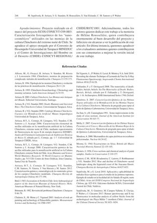 M. Sepúlveda, B. Arriaza, V. G. Standen, H. Rousselière, E. Van Elslande, C. M. Santoro y P. Walter246
Agradecimientos: Proyecto realizado en el
marco del proyecto ECOS-CONICYT C09-H03:
Caracterización fisicoquímico de los “nano-
cosméticos” utilizados en las momias de la
cultura Chinchorro del extremo norte de Chile. Se
agradece el apoyo otorgado por el Convenio de
Desempeño Universidad de Tarapacá-MINEDUC
y el Centro de Investigaciones del Hombre en
el Desierto (CIHDE) CONICYT-REGIONAL/
DeViguerie, L., P. Walter, E. Laval, B. Mottin yV.A. Solé 2010.
Revealing the sfumato Technique of Leonardo daVinci by X-Ray
Fluorescence Spectroscopy. Angewandte Chemie International
Edition 49:6125-6128.
Fahlander, F. y T. Oestigaard 2008. The materiality of death:
bodies, burials, beliefs. En The Materiality of Death: Bodies,
Burials, Beliefs, editado por F. Fahlander y T. Oestigaard,
pp. 1-16.Archaeopress; BAR-International Series 1768, Oxford.
Gutiérrez, S. 2007. Caracterización Química de las Pátinas
Negras utilizadas en la Momificación de las Momias Negras
de la Cultura Chinchorro. Memoria de pregrado para optar al
título de Químico Laboratorista, Universidad de Tarapacá,Arica.
Jia-Sun, S. y R. Cunningham 1991. Some improvements in the
study of cross sections. Journal of the American Institute for
Conservation 30:163-77.
Mella, U. 2007. Caracterización Química de las Pátinas Negras
Presentes en el Casco y Mascarilla de las Momias Rojas de la
Cultura Chinchorro. Memoria de pregrado para optar al título
de Químico Laboratorista, Universidad de Tarapacá, Arica.
Mendoza,A. 2008. Microanálisis de capas pictóricas en esculturas
policromadas. Nucleus 44:34-42.
Mostny, G. 1944. Excavaciones en Arica. Boletín del Museo
Nacional Historia Natural 22:135-145.
Plesters, J. 1956. Cross-sections and chemical analysis of paint
samples. Studies in Conservation 2:110-157.
Santoro, C.M., M.M. Rivadeneira, C. Latorre, F. Rothhammer
y V.G. Standen 2012. Rise and decline of Chinchorro sacred
landscapes along the hyperarid coast of the Atacama Desert.
Chungara Revista de Antropología Chilena 44:637-653.
Sepúlveda, M. y E. Laval 2010. Aplicación y aplicabilidad de
métodos físico-químicos para el estudio de las pinturas rupestres.
Ejemplo de estudio en la localidad del río Salado (II región, norte
de Chile). Actas del XVIII Congreso Nacional de Arqueología
Chilena, pp. 825-834. Ediciones Kultrún-SCHA, Universidad
Austral de Chile, Valdivia.
Sepúlveda, M., S. Gutiérrez, M. Campos-Vallette, E. Clavijo,
P. Walter y J. Cárcamo 2013. Raman spectroscopy and X-ray
fluorescence in molecular analysis of yellow blocks from the
archeological site Playa Miller 7 (northern Chile). Journal of
the Chilean Chemical Society 58:1651-1654.
CIHDE/R07C1001. Adicionalmente, todos los
autores quieren dedicar este trabajo a la memoria
de Hélène Rousselière, quien contribuyera
enormemente al buen desarrollo del proyecto y
falleciera sin alcanzar a ver la publicación de este
artículo. En última instancia, queremos agradecer
a los evaluadores anónimos quienes contribuyeron
con sus comentarios a mejorar la versión inicial
de este trabajo.
Referencias Citadas
Allison, M., G. Focacci, B. Arriaza, V. Standen, M. Rivera
y J. Lowenstein 1984. Chinchorro, momias de preparación
complicada: métodos de momificación. Chungara 13:155-173.
Arriaza, B. 1994.Tipología de las momias Chinchorro y evolución
de las prácticas de momificación. Chungara 26:11-24.
Arriaza, B. 1995. Chinchorro bioarchaeology: Chronology and
mummy seriation. Latin American Antiquity 6:35-55.
Arriaza, B. 2003. Cultura Chinchorro. Las Momias más Antiguas
del Mundo. Editorial Universitaria, Santiago.
Arriaza, B. yV.G. Standen 2002. Death, Mummies and Ancestral
Rites: The Chinchorro Culture. Universidad de Tarapacá,Arica.
Arriaza, B. yV.G. Standen 2009. Catálogo Momias Chinchorro.
Cuerpos con Momificación Artificial. Museo Arqueológico
Universidad de Tarapacá, Arica.
Arriaza, B.T., L. Cornejo, H. Lienqueo, V.G. Standen, C.M.
Santoro y J. Acarapi 2006. Caracterización elemental de
arcillas utilizadas en la momificación artificial de la Cultura
Chinchorro, extremo norte de Chile, mediante espectrometría
de fluorescencia de rayos-X de energía dispersiva (EDXRF).
Anales del X Seminario Latinoamericano deAnálisis porTécnicas
de Rayos X, editado por L. Cornejo, pp. 1-7. Universidad de
Tarapacá-CIHDE, Arica.
Arriaza, B.T., L. Cornejo, H. Lienqueo, V.G. Standen, C.M.
Santoro y J. Acarapi 2008. Caracterización química de las
arcillas utilizadas para la momificación artificial en la Cultura
Chinchorro, extremo Norte de Chile. Actas Mummies and Science
World Mummies Research, VI World Congress on Mummy
Studies, pp. 515-520. Centro de Artes Gráficas, Islas Canarias,
Santa Cruz de Tenerife.
Arriaza, B.T., L. Cornejo, H. Lienqueo, V.G. Standen,
C.M. Santoro, N. Guerra, J. Van Hoesen y M. Santos 2012.
Caracterización química y mineralógica de los materiales grises
de los cuerpos Chinchorro modelado. Chungara Revista de
Antropología Chilena 44:177-194.
Bird, J. 1943. Excavations in Northern Chile.SerieAnthropological
papers of the American Museum of Natural History 38(4).
American Museum of Natural History, New York.
Bittmann, B. 1982. Revisión del problema Chinchorro. Chungara
9:46-79.
Chalmin, E., M. Menu y C. Vignaud 2003. Analysis of rock art
painting and technology of Palaeolithic painters. Measurement
Science and Technology 14:1590-1597.
 