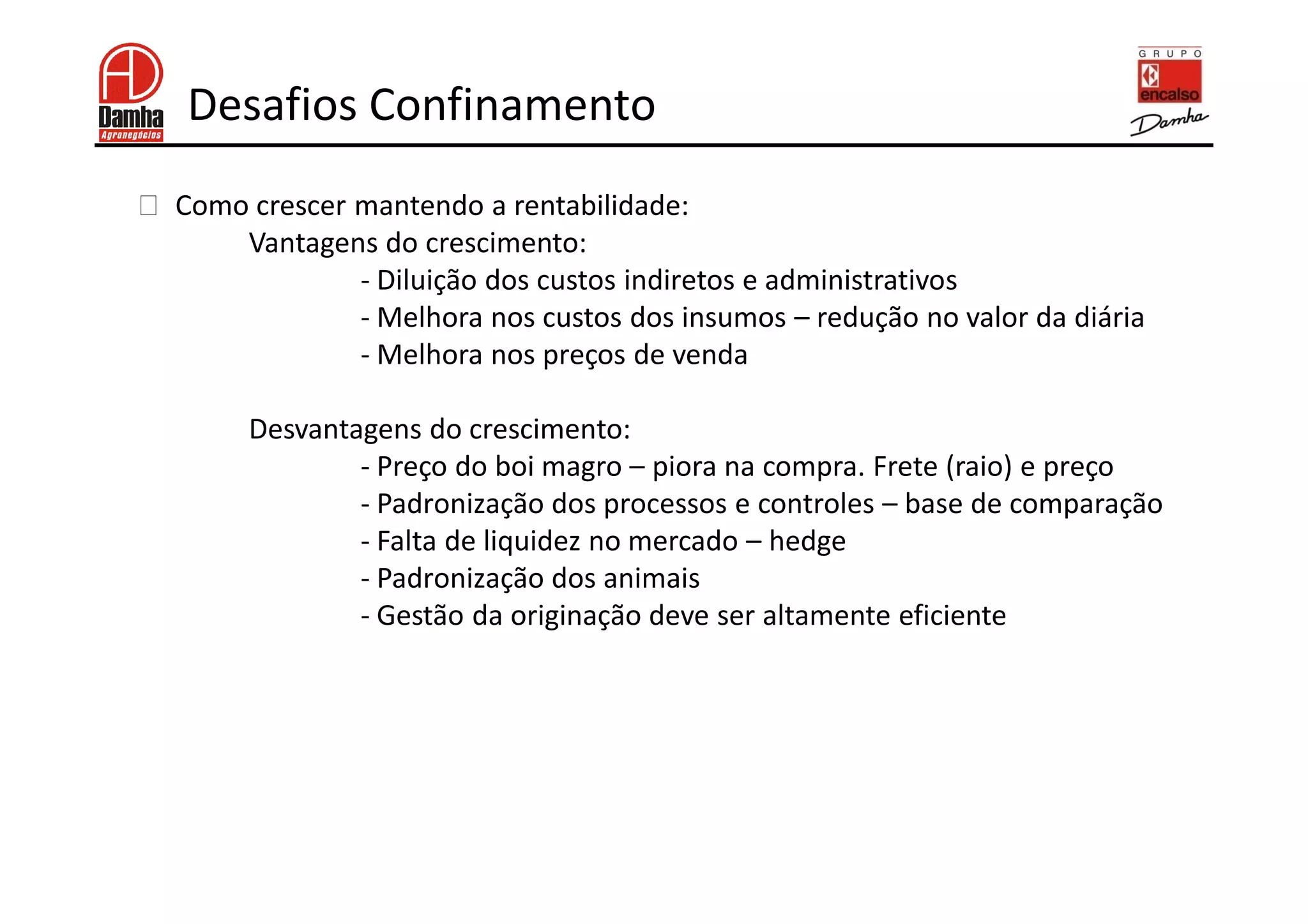 Desafios Confinamento
!   Como crescer mantendo a rentabilidade:
        Vantagens do crescimento:
                 - Diluição dos custos indiretos e administrativos
                 - Melhora nos custos dos insumos – redução no valor da diária
                 - Melhora nos preços de venda

         Desvantagens do crescimento:
                 - Preço do boi magro – piora na compra. Frete (raio) e preço
                 - Padronização dos processos e controles – base de comparação
                 - Falta de liquidez no mercado – hedge
                 - Padronização dos animais
                 - Gestão da originação deve ser altamente eficiente
 