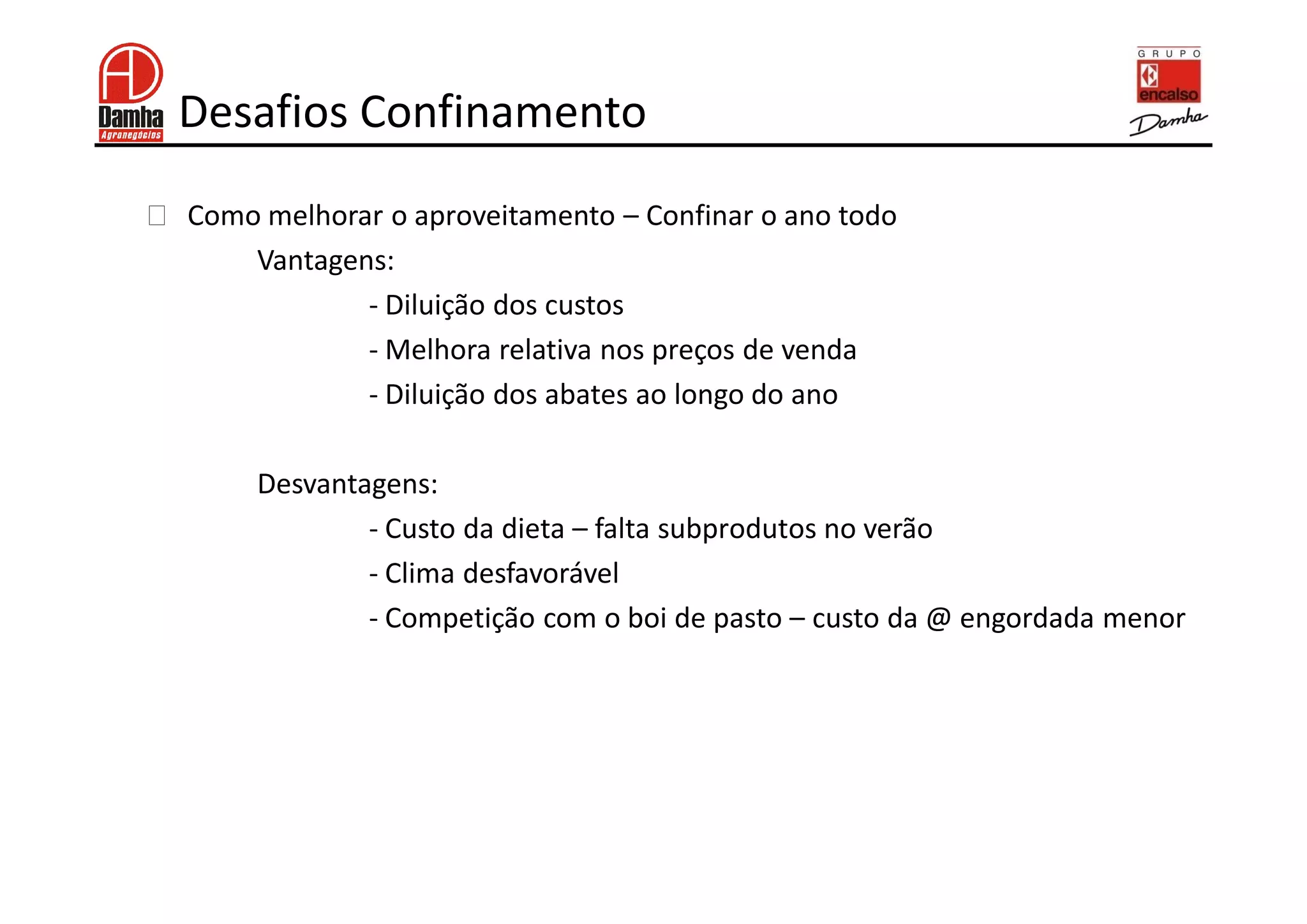 Desafios Confinamento
!   Como melhorar o aproveitamento – Confinar o ano todo
        Vantagens:
                - Diluição dos custos
                - Melhora relativa nos preços de venda
                - Diluição dos abates ao longo do ano

         Desvantagens:
                 - Custo da dieta – falta subprodutos no verão
                 - Clima desfavorável
                 - Competição com o boi de pasto – custo da @ engordada menor
 