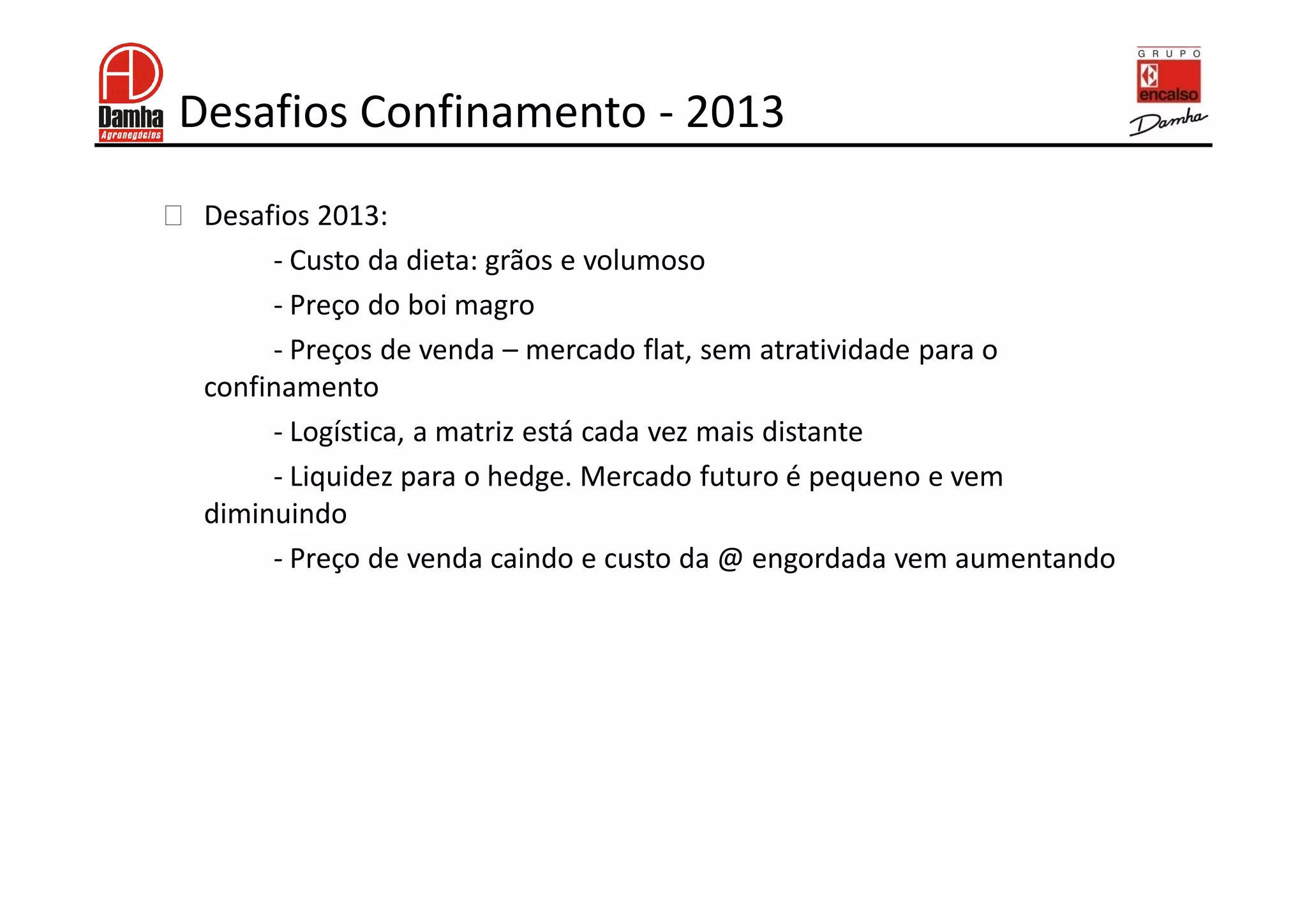 Desafios Confinamento - 2013
!    Desafios 2013:
          - Custo da dieta: grãos e volumoso
          - Preço do boi magro
          - Preços de venda – mercado flat, sem atratividade para o
     confinamento
          - Logística, a matriz está cada vez mais distante
          - Liquidez para o hedge. Mercado futuro é pequeno e vem
     diminuindo
          - Preço de venda caindo e custo da @ engordada vem aumentando
 