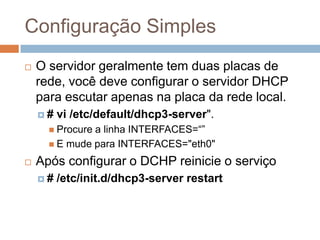 Configuração Simples
 O servidor geralmente tem duas placas de
rede, você deve configurar o servidor DHCP
para escutar apenas na placa da rede local.
 # vi /etc/default/dhcp3-server".
 Procure a linha INTERFACES=“”
 E mude para INTERFACES="eth0"
 Após configurar o DCHP reinicie o serviço
 # /etc/init.d/dhcp3-server restart
 