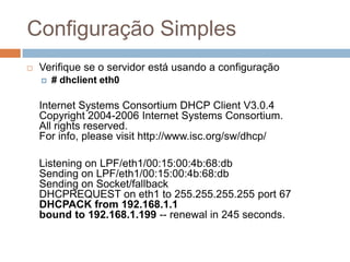 Configuração Simples
 Verifique se o servidor está usando a configuração
 # dhclient eth0
Internet Systems Consortium DHCP Client V3.0.4
Copyright 2004-2006 Internet Systems Consortium.
All rights reserved.
For info, please visit http://www.isc.org/sw/dhcp/
Listening on LPF/eth1/00:15:00:4b:68:db
Sending on LPF/eth1/00:15:00:4b:68:db
Sending on Socket/fallback
DHCPREQUEST on eth1 to 255.255.255.255 port 67
DHCPACK from 192.168.1.1
bound to 192.168.1.199 -- renewal in 245 seconds.
 