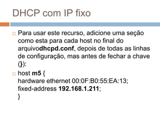 DHCP com IP fixo
 Para usar este recurso, adicione uma seção
como esta para cada host no final do
arquivodhcpd.conf, depois de todas as linhas
de configuração, mas antes de fechar a chave
(}):
 host m5 {
hardware ethernet 00:0F:B0:55:EA:13;
fixed-address 192.168.1.211;
}
 