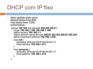 DHCP com IP fixo
 ddns-update-style none;
default-lease-time 600;
max-lease-time 7200;
authoritative;
subnet 192.168.1.0 netmask 255.255.255.0 {
range 192.168.1.100 192.168.1.199;
option routers 192.168.1.1;
option domain-name-servers 208.67.222.222,208.67.220.220;
option broadcast-address 192.168.1.255;
host m5 {
hardware ethernet 00:0F:B0:55:EA:13;
fixed-address 192.168.1.211;
}
host semprao {
hardware ethernet 00:0F:B0:45:BC:17;
fixed-address 192.168.1.212;
}
}
 