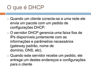 O que é DHCP
 Quando um cliente conecta-se a uma rede ele
envia um pacote com um pedido de
configurações DHCP.
 O servidor DHCP gerencia uma faixa fixa de
IPs disponíveis juntamente com as
informações e parâmetros necessários
(gateway padrão, nome de
domínio, DNS, etc).
 Quando este servidor recebe um pedido, ele
entrega um destes endereços e configurações
para o cliente
 