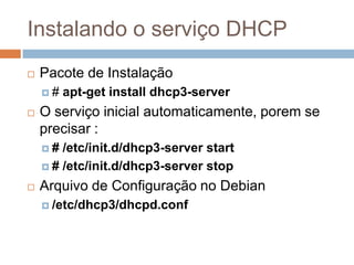 Instalando o serviço DHCP
 Pacote de Instalação
 # apt-get install dhcp3-server
 O serviço inicial automaticamente, porem se
precisar :
 # /etc/init.d/dhcp3-server start
 # /etc/init.d/dhcp3-server stop
 Arquivo de Configuração no Debian
 /etc/dhcp3/dhcpd.conf
 