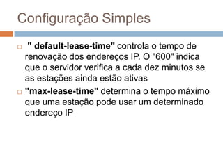 Configuração Simples
 " default-lease-time" controla o tempo de
renovação dos endereços IP. O "600" indica
que o servidor verifica a cada dez minutos se
as estações ainda estão ativas
 "max-lease-time" determina o tempo máximo
que uma estação pode usar um determinado
endereço IP
 
