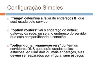 Configuração Simples
 "range" determina a faixa de endereços IP que
será usada pelo servidor
 "option routers" vai o endereço do default
gateway da rede, ou seja, o endereço do servidor
que está compartilhando a conexão
 "option domain-name-servers" contém os
servidores DNS que serão usados pelas
estações. Ao usar dois ou mais endereços, eles
devem ser separados por vírgula, sem espaços
 