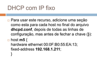 DHCP com IP fixo
 Para usar este recurso, adicione uma seção
como esta para cada host no final do arquivo
dhcpd.conf, depois de todas as linhas de
configuração, mas antes de fechar a chave (}):
 host m5 {
hardware ethernet 00:0F:B0:55:EA:13;
fixed-address 192.168.1.211;
}
 