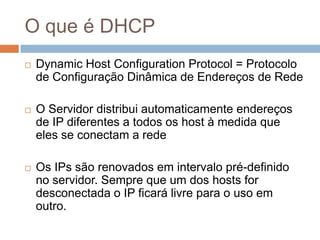 O que é DHCP
 Dynamic Host Configuration Protocol = Protocolo
de Configuração Dinâmica de Endereços de Rede
 O Servidor distribui automaticamente endereços
de IP diferentes a todos os host à medida que
eles se conectam a rede
 Os IPs são renovados em intervalo pré-definido
no servidor. Sempre que um dos hosts for
desconectada o IP ficará livre para o uso em
outro.
 