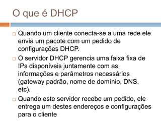 O que é DHCP
 Quando um cliente conecta-se a uma rede ele
envia um pacote com um pedido de
configurações DHCP.
 O servidor DHCP gerencia uma faixa fixa de
IPs disponíveis juntamente com as
informações e parâmetros necessários
(gateway padrão, nome de domínio, DNS,
etc).
 Quando este servidor recebe um pedido, ele
entrega um destes endereços e configurações
para o cliente
 