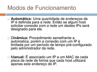 Modos de Funcionamento
 Automática: Uma quantidade de endereços de
IP é definida para a rede. Então se algum host
solicitar conexão com a rede um destes IPs será
designado para ele.
 Dinâmica: Procedimento semelhante a
automatica, porém a conexão com um IP é
limitada por um período de tempo pré-configurado
pelo administrador da rede.
 Manual: É associado um IP a um MAC de cada
placa de rede de forma que cada host utilizará
apenas este endereço de IP.
 