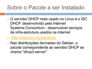 Sobre o Pacote a ser Instalado
 O servidor DHCP mais usado no Linux é o ISC
DHCP, desenvolvido pela Internet
Systems Consortium - desenvolver serviços
de infra-estrutura usados na Internet
 http://www.isc.org/sw/dhcp/
 Nas distribuições derivadas do Debian, o
pacote correspondente ao servidor DHCP se
chama "dhcp3-server"
 