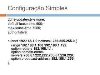Configuração Simples
ddns-update-style none;
default-lease-time 600;
max-lease-time 7200;
authoritative;
subnet 192.168.1.0 netmask 255.255.255.0 {
range 192.168.1.100 192.168.1.199;
option routers 192.168.1.1;
option domain-name-
servers 208.67.222.222,208.67.220.220;
option broadcast-address 192.168.1.255;
}
 