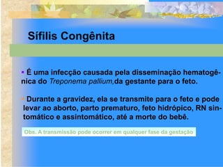 Sífilis Congênita


 É uma infecção causada pela disseminação hematogê-
nica do Treponema pallium,da gestante para o feto.

 Durante a gravidez, ela se transmite para o feto e pode
 levar ao aborto, parto prematuro, feto hidrópico, RN sin-
 tomático e assintomático, até a morte do bebê.
Obs. A transmissão pode ocorrer em qualquer fase da gestação
 